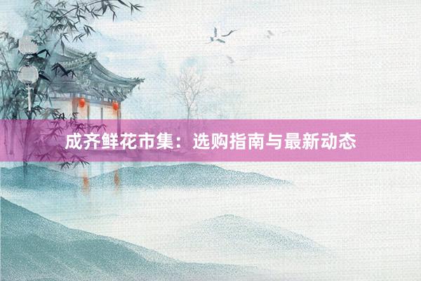 成齐鲜花市集:选购指南与最新动态