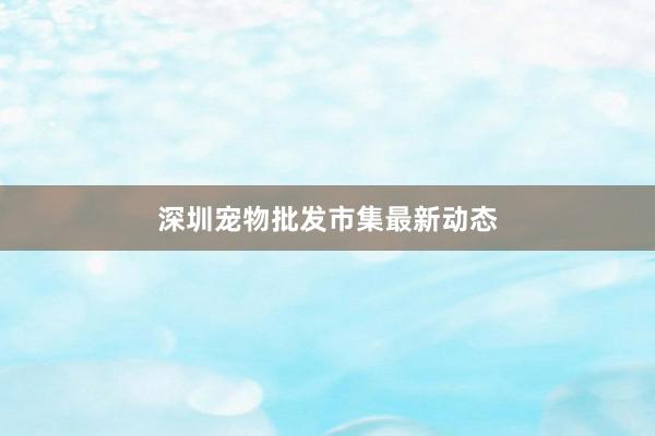 深圳宠物批发市集最新动态